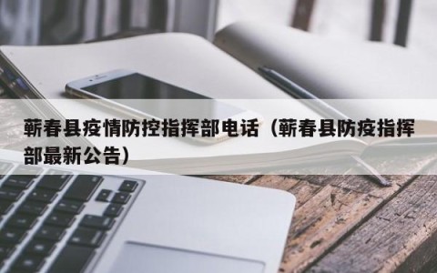 蕲春县疫情防控指挥部电话（蕲春县防疫指挥部最新公告）